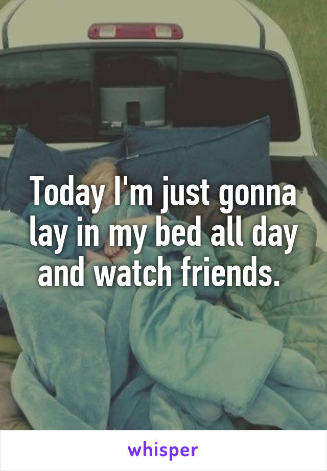 Today I'm just gonna lay in my bed all day and watch friends. 