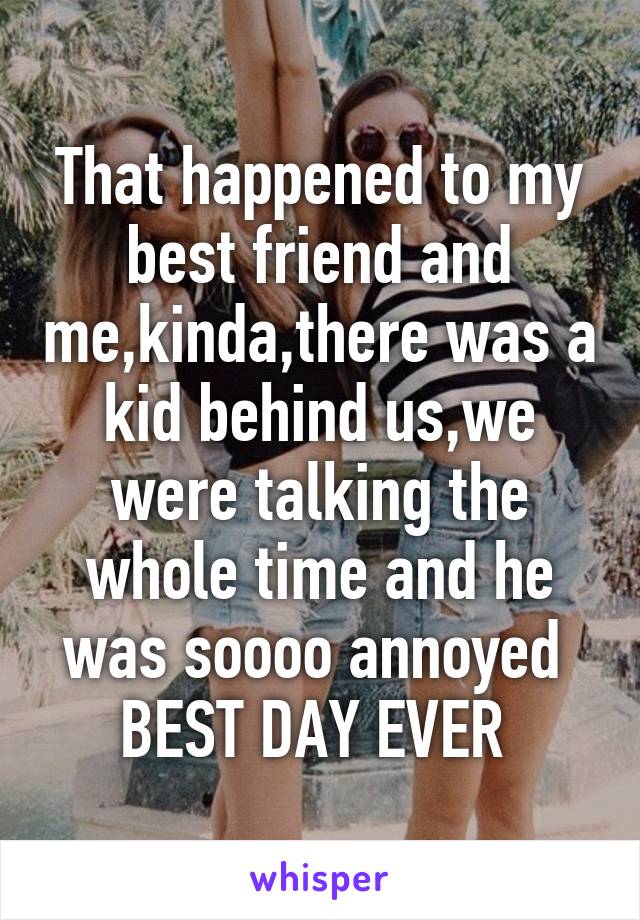 That happened to my best friend and me,kinda,there was a kid behind us,we were talking the whole time and he was soooo annoyed 
BEST DAY EVER 