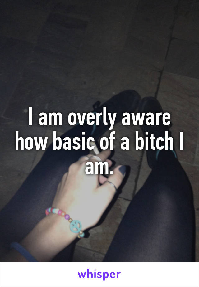 I am overly aware how basic of a bitch I am.