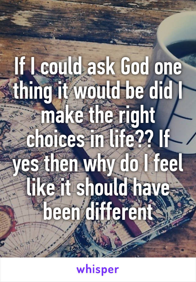 If I could ask God one thing it would be did I make the right choices in life?? If yes then why do I feel like it should have been different