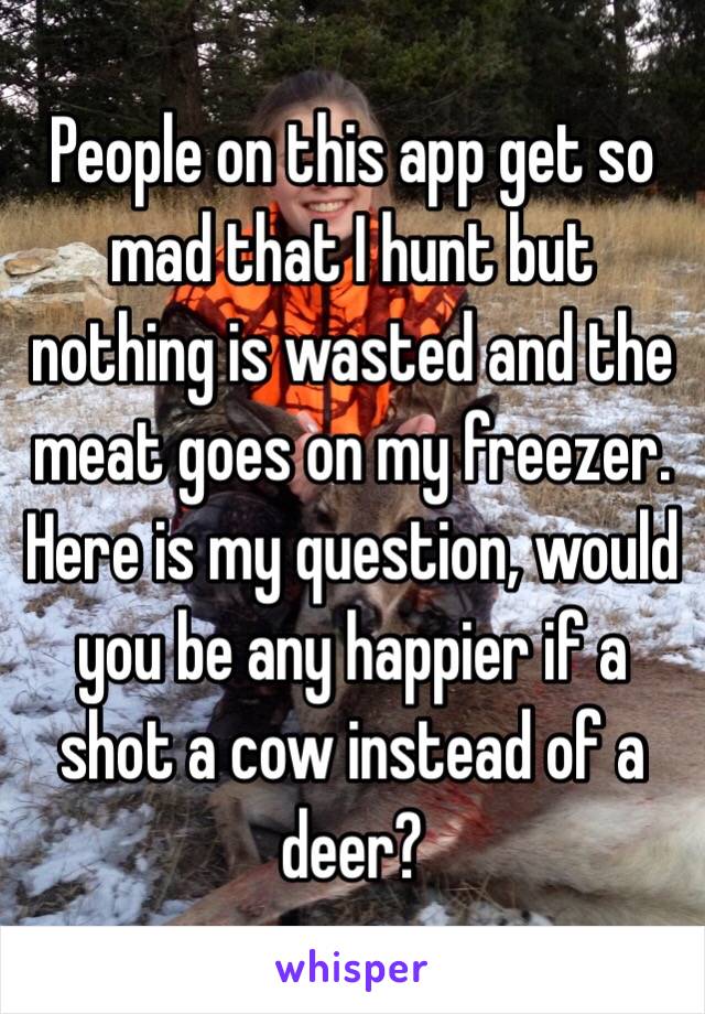 People on this app get so mad that I hunt but nothing is wasted and the meat goes on my freezer. Here is my question, would you be any happier if a shot a cow instead of a deer?