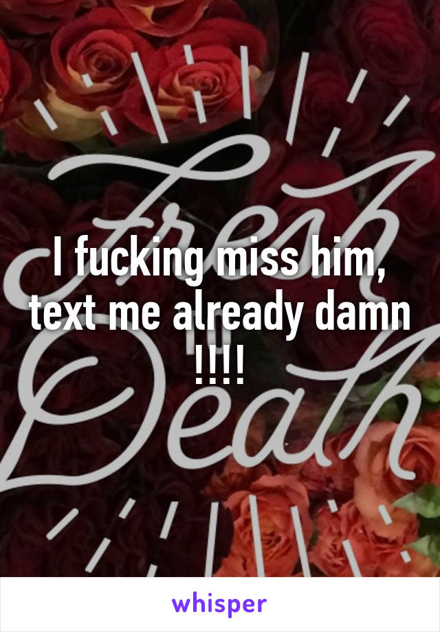 I fucking miss him, text me already damn !!!!