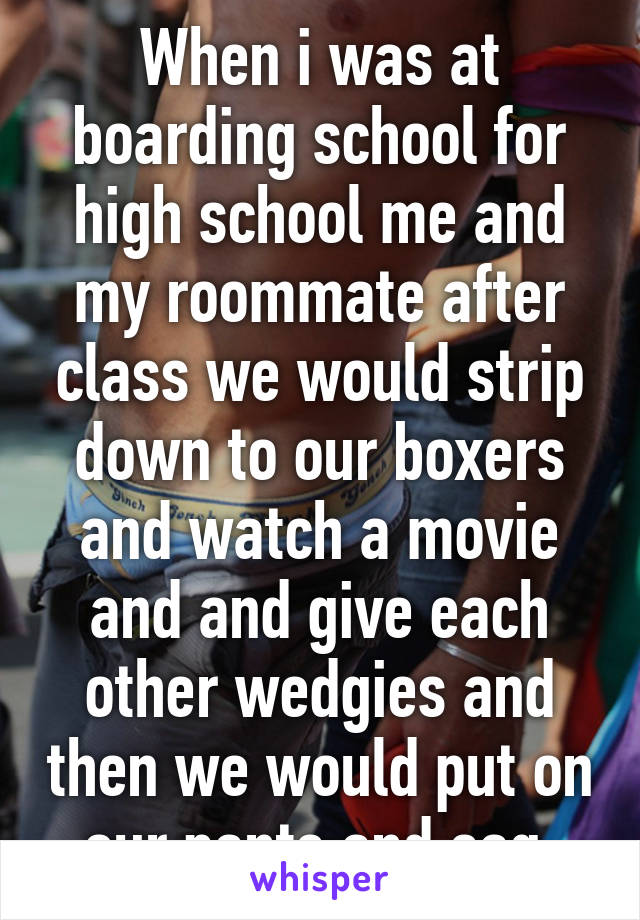 When i was at boarding school for high school me and my roommate after class we would strip down to our boxers and watch a movie and and give each other wedgies and then we would put on our pants and sag 