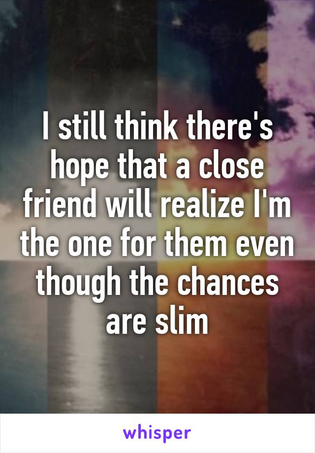 I still think there's hope that a close friend will realize I'm the one for them even though the chances are slim