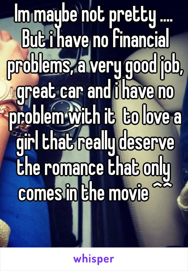 Im maybe not pretty .... But i have no financial problems, a very good job, great car and i have no problem with it  to love a girl that really deserve the romance that only  comes in the movie ^^