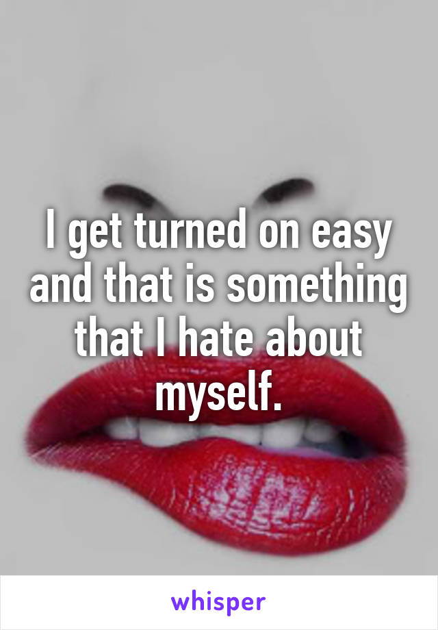 I get turned on easy and that is something that I hate about myself.