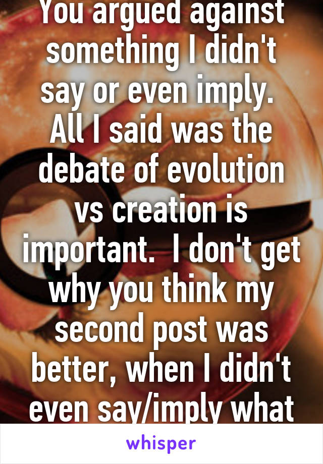 You argued against something I didn't say or even imply.  All I said was the debate of evolution vs creation is important.  I don't get why you think my second post was better, when I didn't even say/imply what you insinuated. 