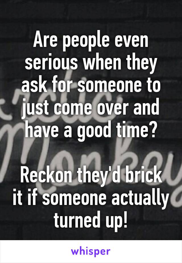 Are people even serious when they ask for someone to just come over and have a good time?

Reckon they'd brick it if someone actually turned up!