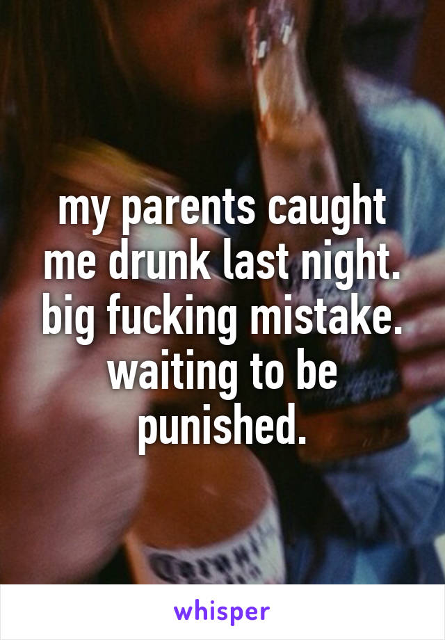 my parents caught me drunk last night. big fucking mistake. waiting to be punished.