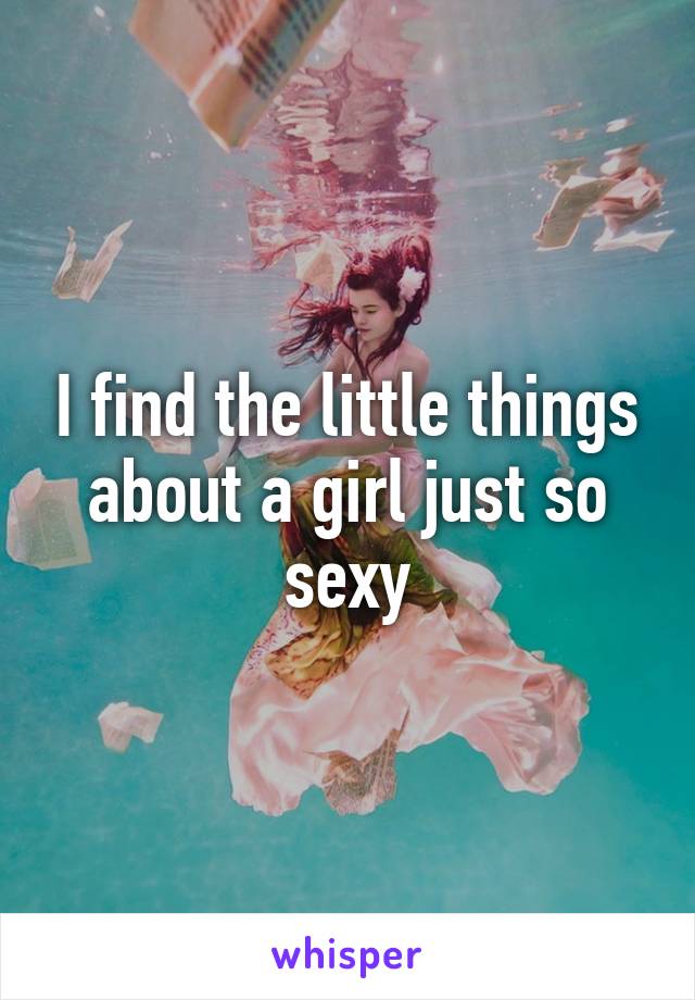 I find the little things about a girl just so sexy