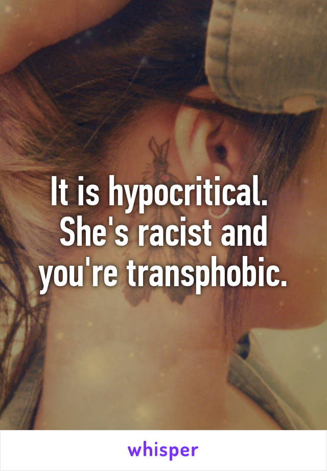 It is hypocritical.  She's racist and you're transphobic.