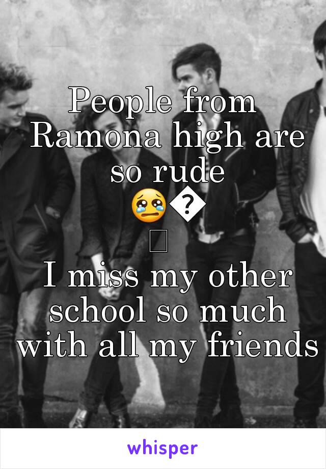 People from Ramona high are so rude 😢😢 
 I miss my other school so much with all my friends