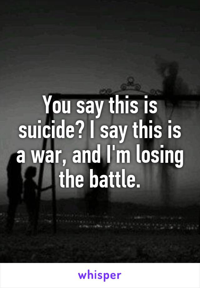 You say this is suicide? I say this is a war, and I'm losing the battle.