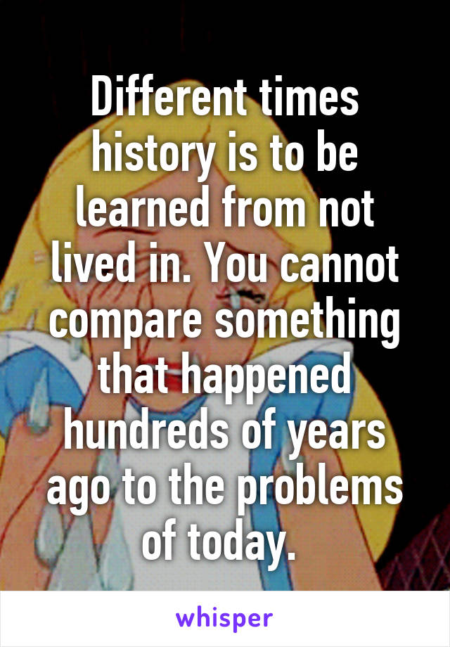 Different times history is to be learned from not lived in. You cannot compare something that happened hundreds of years ago to the problems of today. 