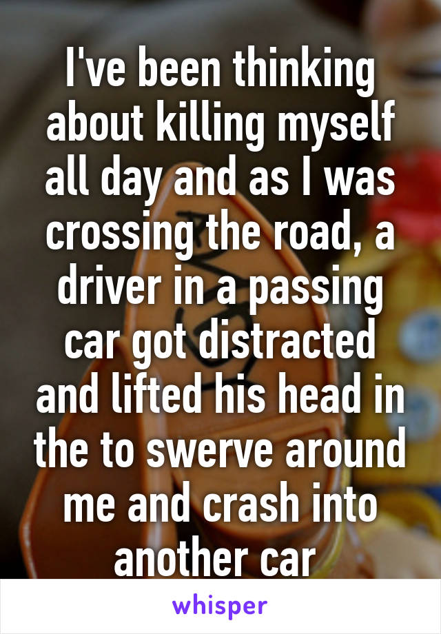 I've been thinking about killing myself all day and as I was crossing the road, a driver in a passing car got distracted and lifted his head in the to swerve around me and crash into another car 