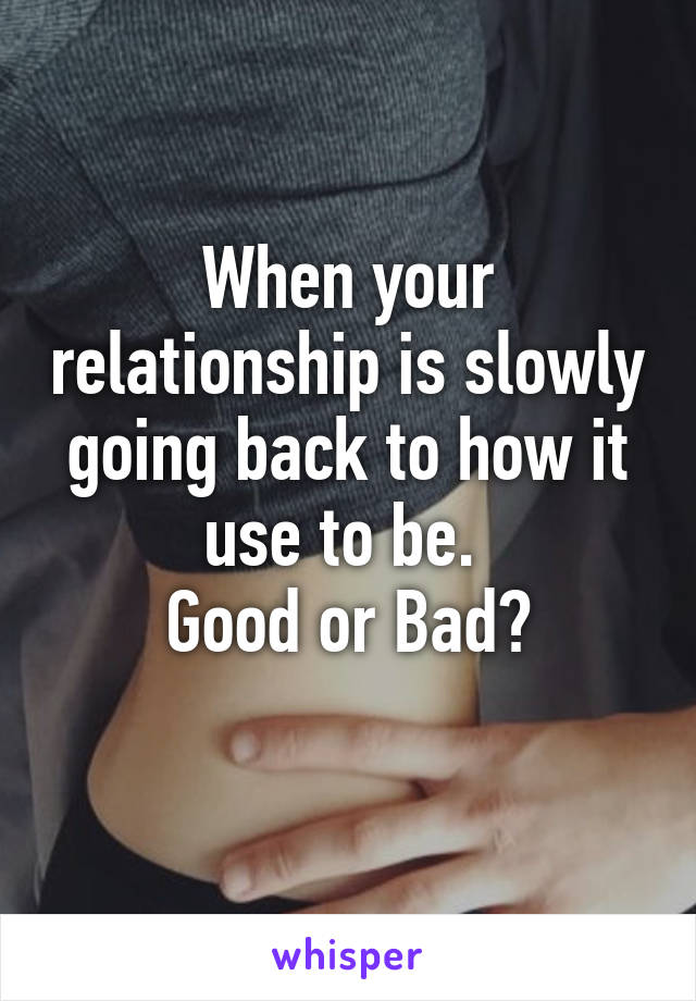 When your relationship is slowly going back to how it use to be. 
Good or Bad?
