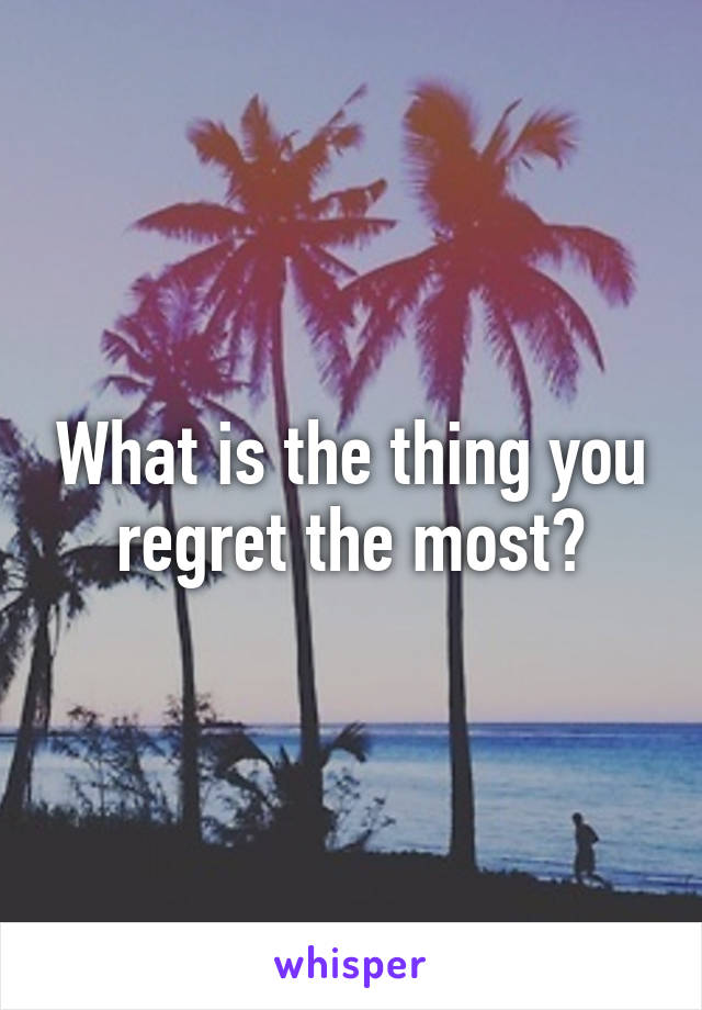 What is the thing you regret the most?