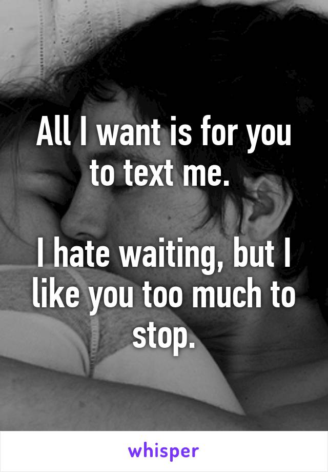 All I want is for you to text me. 

I hate waiting, but I like you too much to stop.