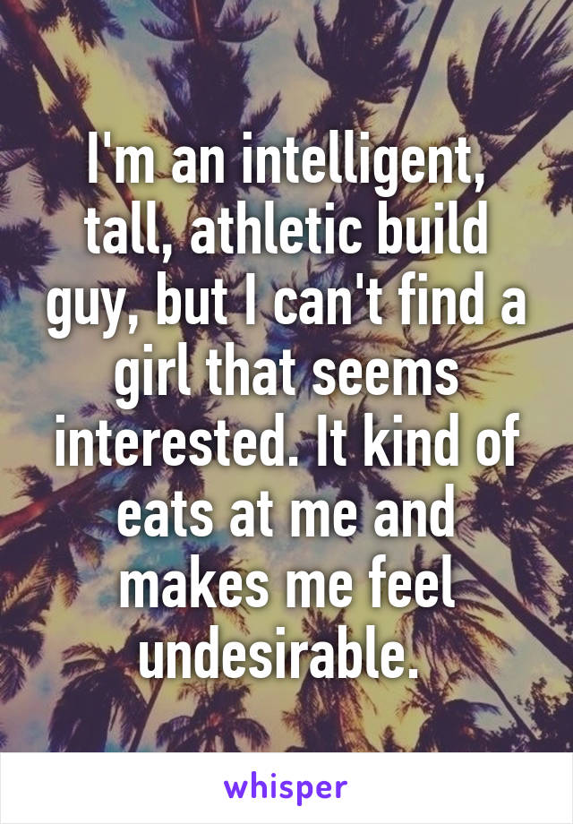 I'm an intelligent, tall, athletic build guy, but I can't find a girl that seems interested. It kind of eats at me and makes me feel undesirable. 