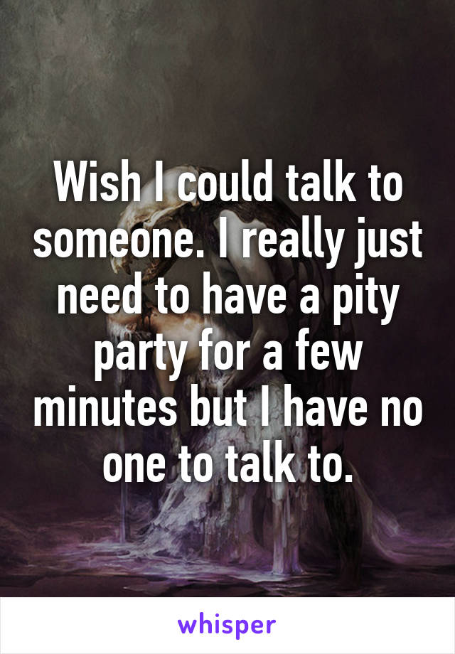 Wish I could talk to someone. I really just need to have a pity party for a few minutes but I have no one to talk to.