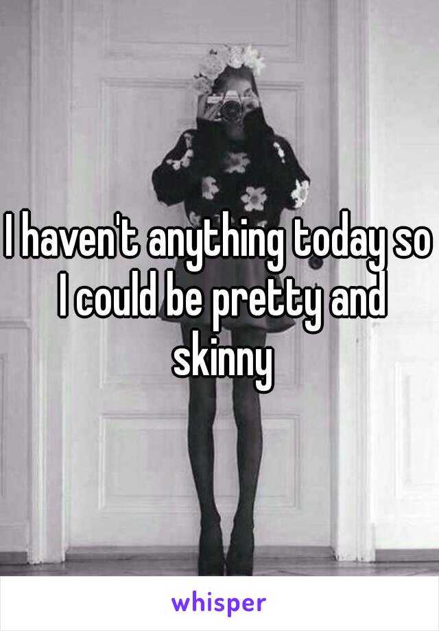 I haven't anything today so I could be pretty and skinny