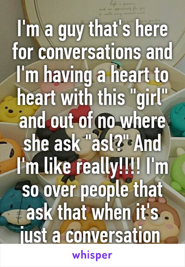 I'm a guy that's here for conversations and I'm having a heart to heart with this "girl" and out of no where she ask "asl?" And I'm like really!!!! I'm so over people that ask that when it's just a conversation 