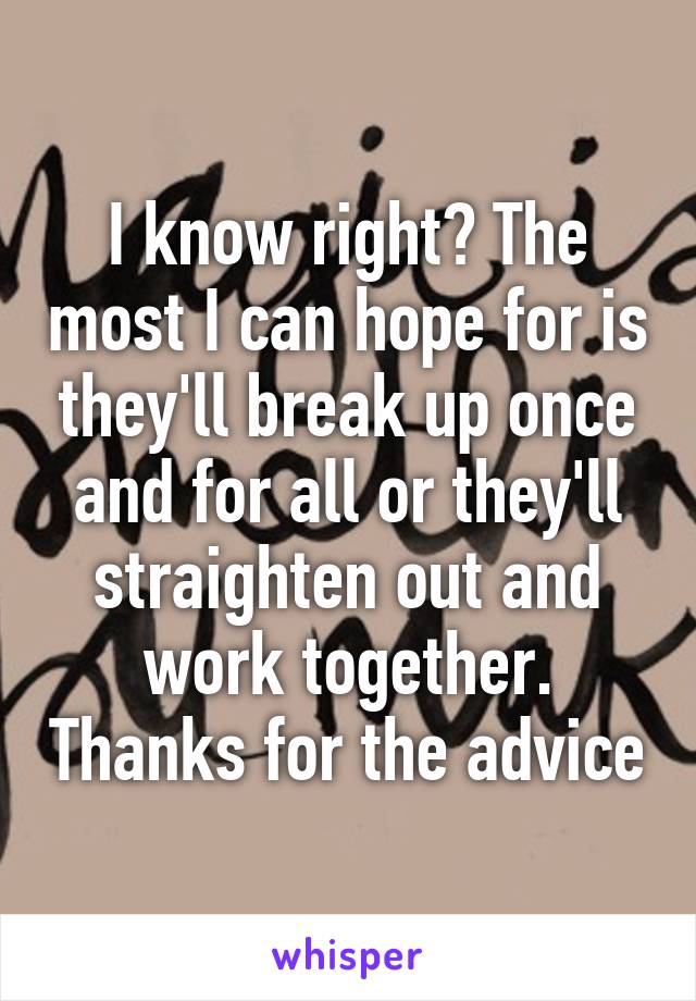 I know right? The most I can hope for is they'll break up once and for all or they'll straighten out and work together. Thanks for the advice