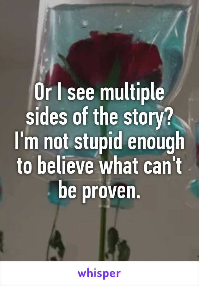 Or I see multiple sides of the story? I'm not stupid enough to believe what can't be proven.