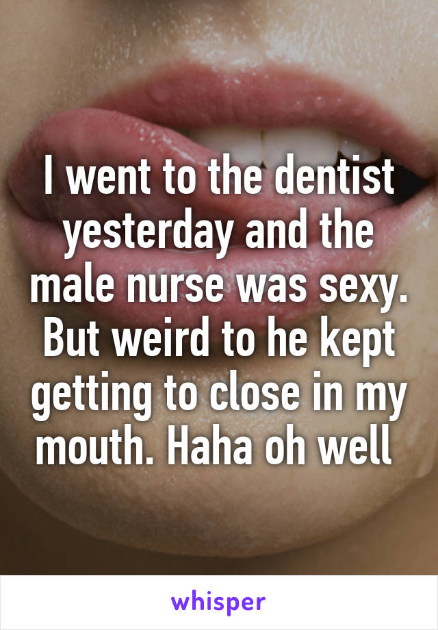 I went to the dentist yesterday and the male nurse was sexy.
But weird to he kept getting to close in my mouth. Haha oh well 