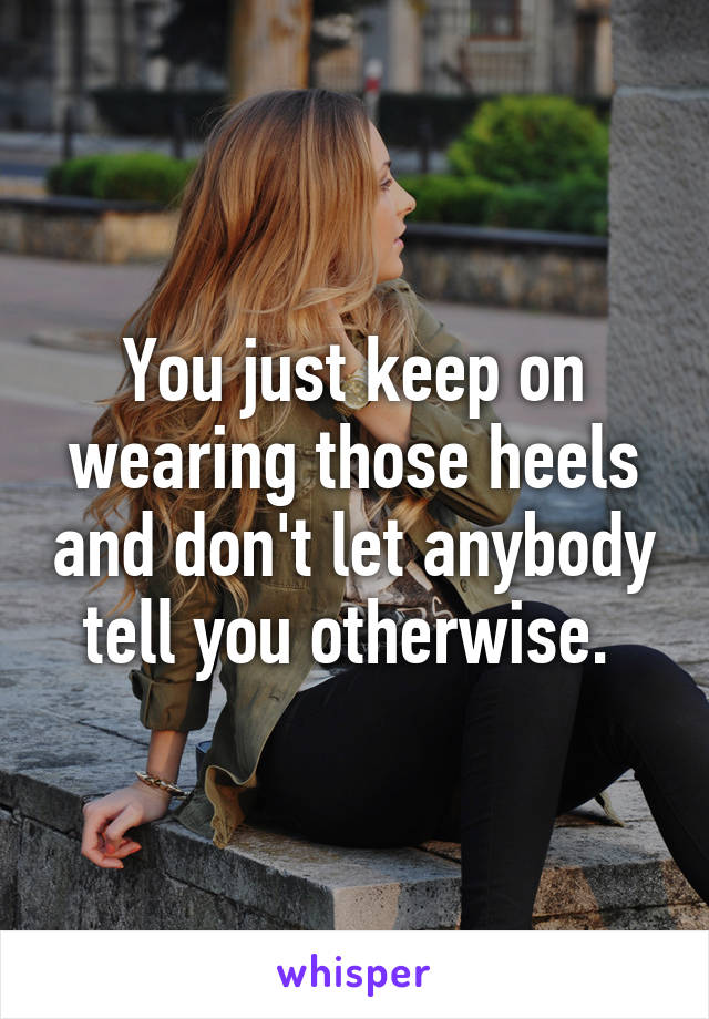 You just keep on wearing those heels and don't let anybody tell you otherwise. 