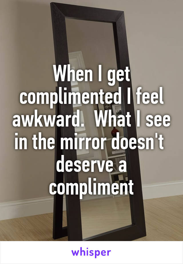 When I get complimented I feel awkward.  What I see in the mirror doesn't  deserve a compliment