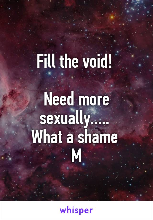 Fill the void! 

Need more sexually..... 
What a shame 
M