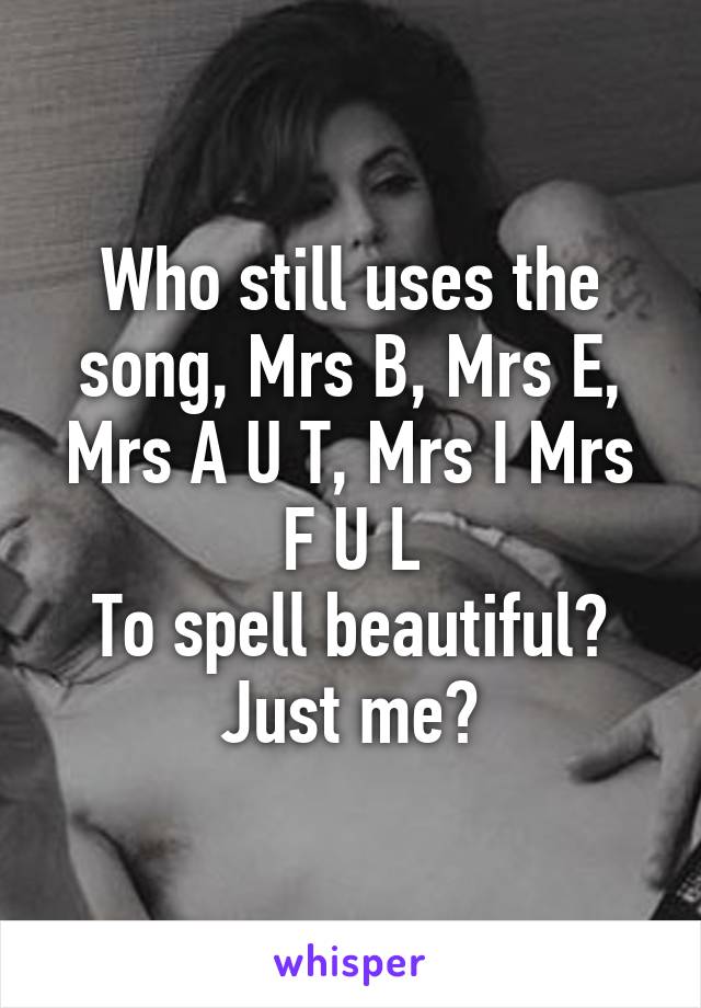 Who still uses the song, Mrs B, Mrs E, Mrs A U T, Mrs I Mrs F U L
To spell beautiful?
Just me?