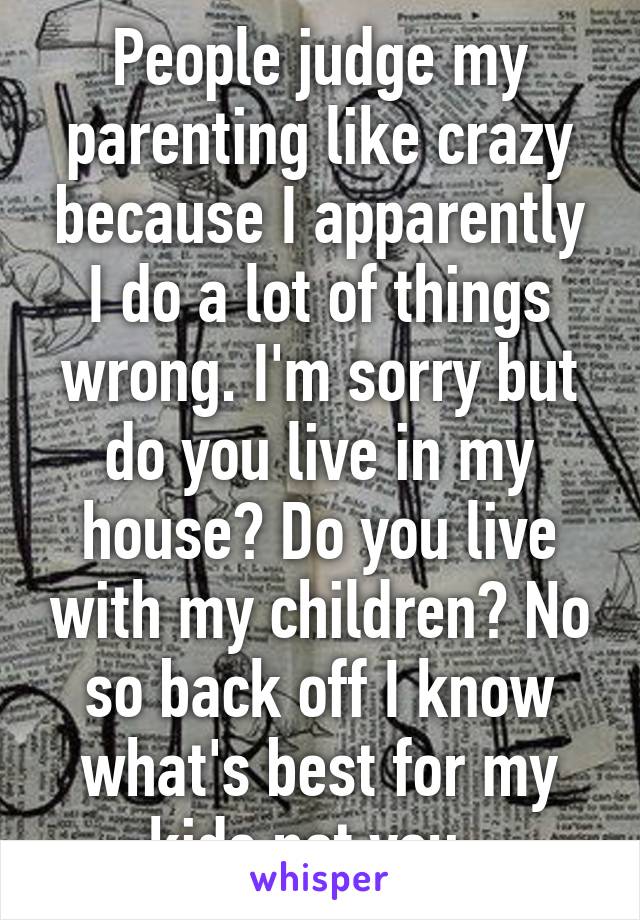 People judge my parenting like crazy because I apparently I do a lot of things wrong. I'm sorry but do you live in my house? Do you live with my children? No so back off I know what's best for my kids not you. 