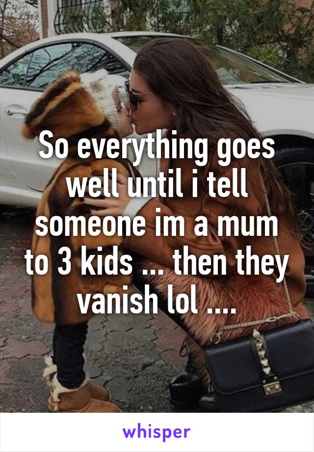 So everything goes well until i tell someone im a mum to 3 kids ... then they vanish lol ....