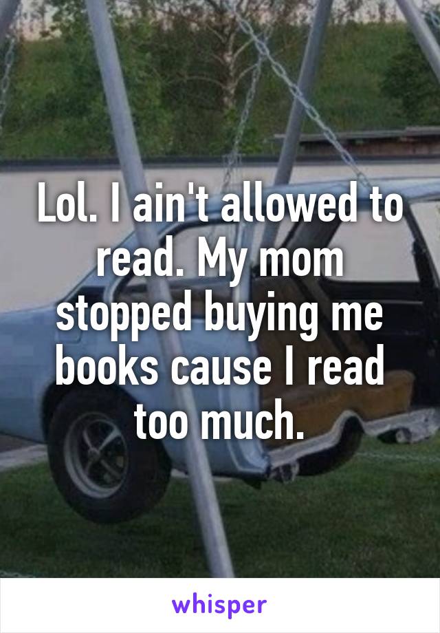 Lol. I ain't allowed to read. My mom stopped buying me books cause I read too much.