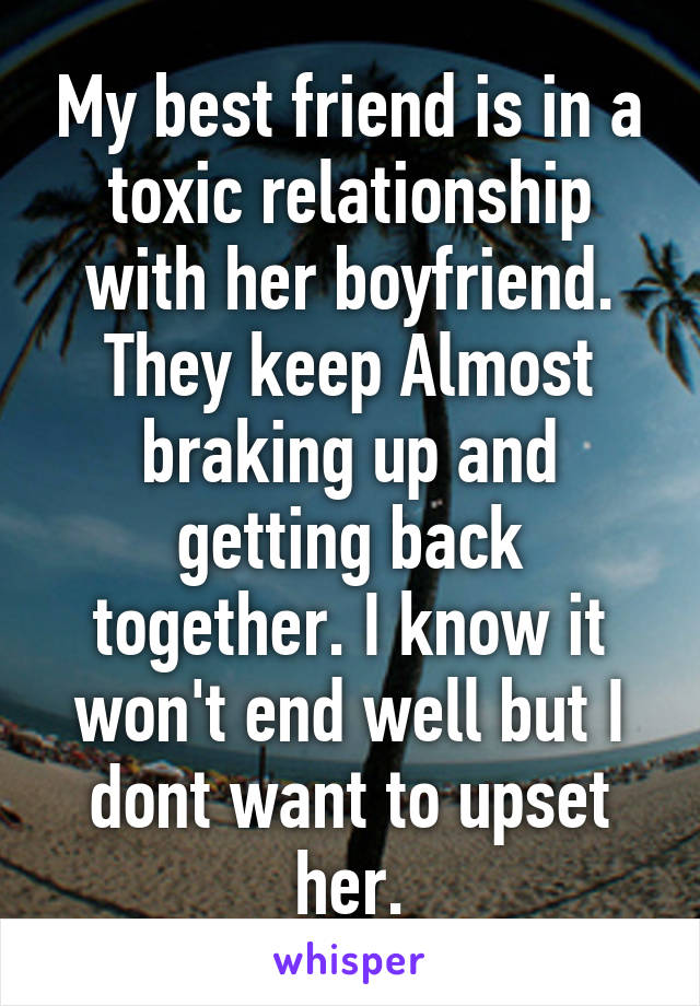 My best friend is in a toxic relationship with her boyfriend. They keep Almost braking up and getting back together. I know it won't end well but I dont want to upset her.