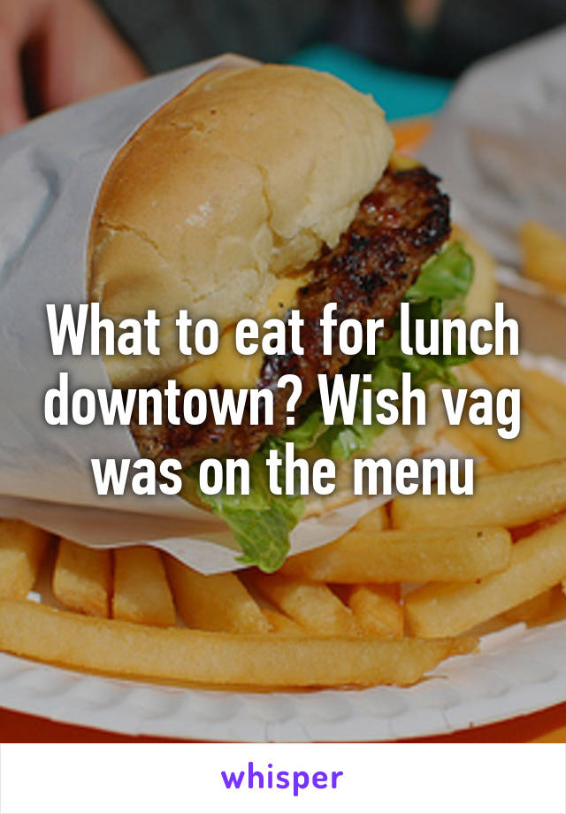 What to eat for lunch downtown? Wish vag was on the menu