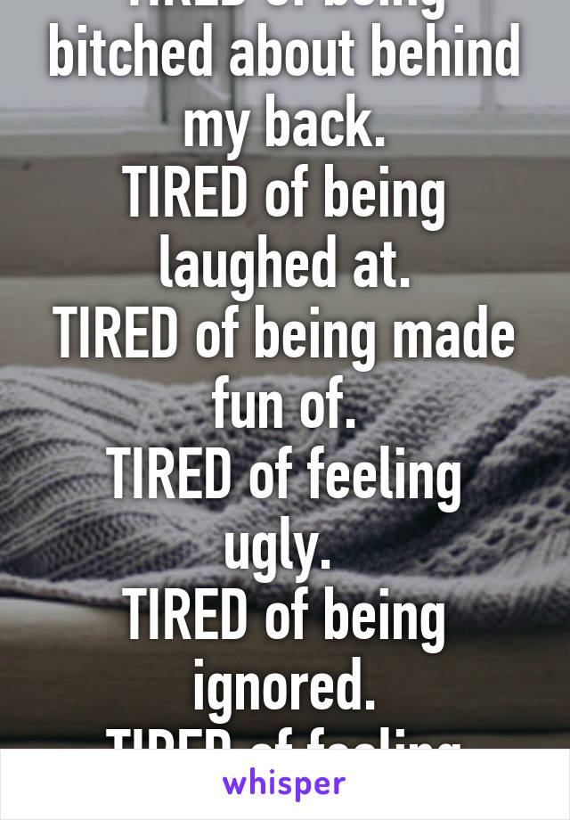 I guess I'm just TIRED.
TIRED of being bitched about behind my back.
TIRED of being laughed at.
TIRED of being made fun of.
TIRED of feeling ugly. 
TIRED of being ignored.
TIRED of feeling unloved.
TIRED of no one caring.