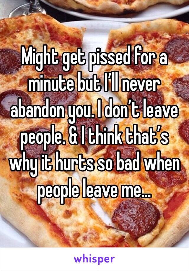 Might get pissed for a minute but I’ll never abandon you. I don’t leave people. & I think that’s why it hurts so bad when people leave me...