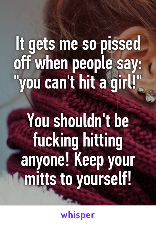 It gets me so pissed off when people say: "you can't hit a girl!"

You shouldn't be fucking hitting anyone! Keep your mitts to yourself!