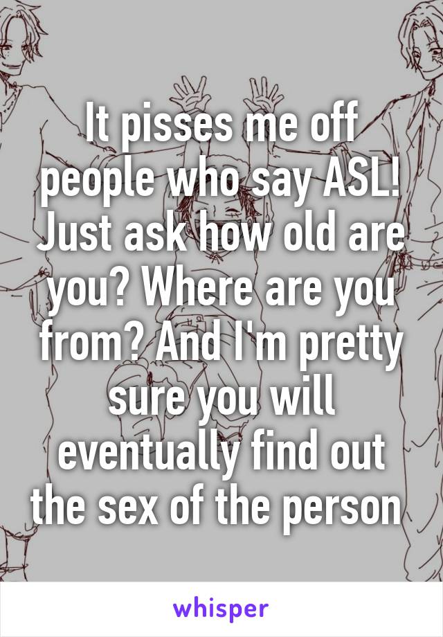 It pisses me off people who say ASL! Just ask how old are you? Where are you from? And I'm pretty sure you will eventually find out the sex of the person 