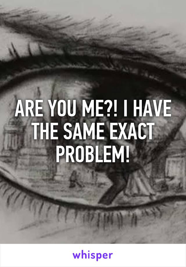 ARE YOU ME?! I HAVE THE SAME EXACT PROBLEM!