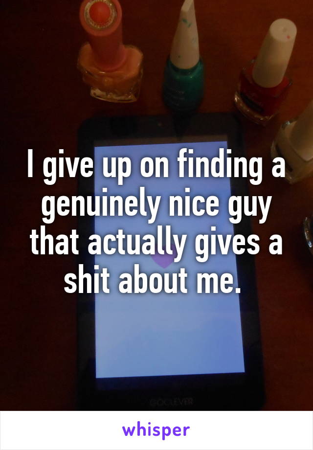 I give up on finding a genuinely nice guy that actually gives a shit about me. 