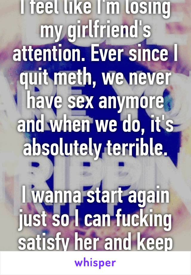 I feel like I'm losing my girlfriend's attention. Ever since I quit meth, we never have sex anymore and when we do, it's absolutely terrible.

I wanna start again just so I can fucking satisfy her and keep her around...