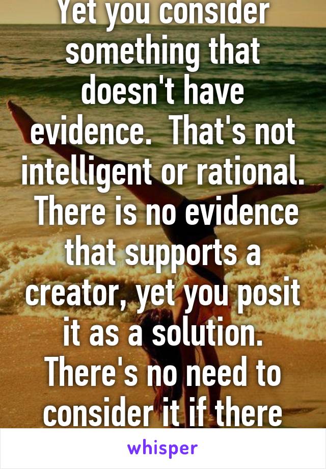 Yet you consider something that doesn't have evidence.  That's not intelligent or rational.  There is no evidence that supports a creator, yet you posit it as a solution. There's no need to consider it if there isn't evidence. 