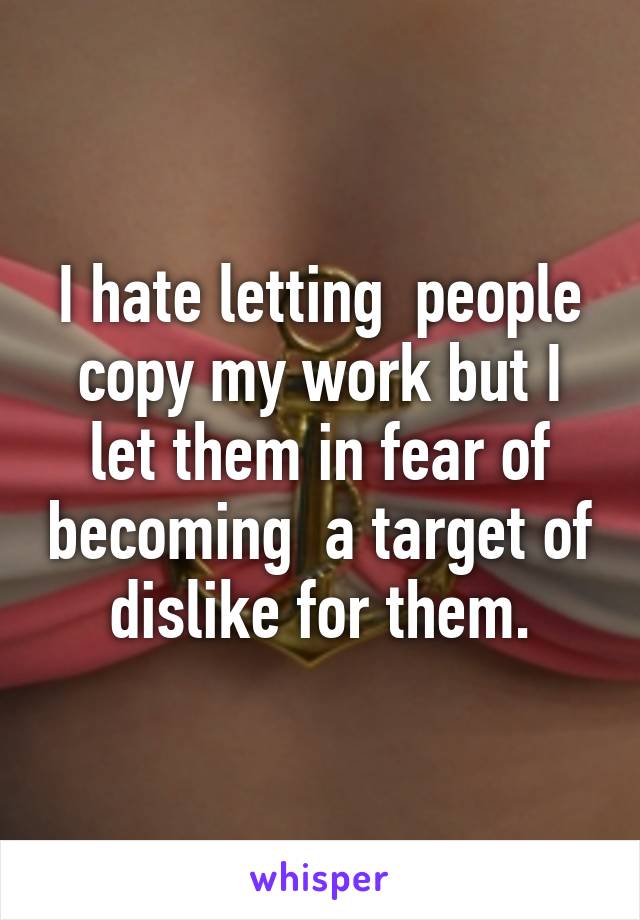 I hate letting  people copy my work but I let them in fear of becoming  a target of dislike for them.