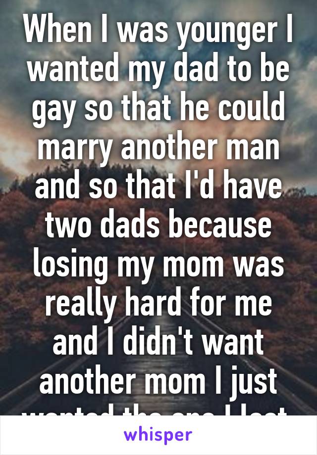 When I was younger I wanted my dad to be gay so that he could marry another man and so that I'd have two dads because losing my mom was really hard for me and I didn't want another mom I just wanted the one I lost.