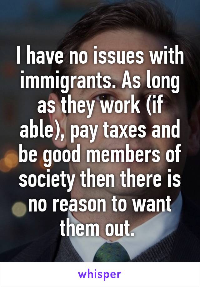 I have no issues with immigrants. As long as they work (if able), pay taxes and be good members of society then there is no reason to want them out. 