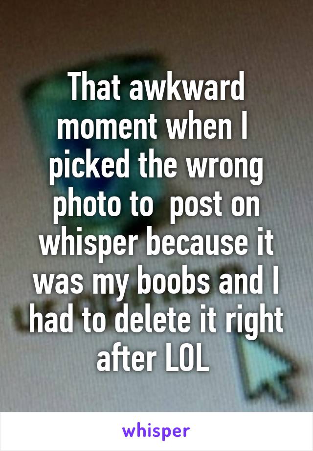 That awkward moment when I  picked the wrong photo to  post on whisper because it was my boobs and I had to delete it right after LOL 